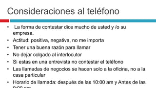 Consideraciones al teléfono
• La forma de contestar dice mucho de usted y /o su
empresa.
• Actitud: positiva, negativa, no me importa
• Tener una buena razón para llamar
• No dejar colgado al interlocutor
• Si estas en una entrevista no contestar el teléfono
• Las llamadas de negocios se hacen solo a la oficina, no a la
casa particular
• Horario de llamada: después de las 10:00 am y Antes de las
 