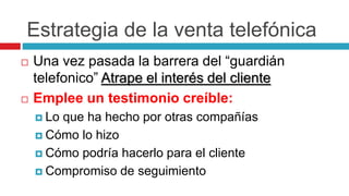 Estrategia de la venta telefónica
 Una vez pasada la barrera del “guardián
telefonico” Atrape el interés del cliente
 Emplee un testimonio creíble:
 Lo que ha hecho por otras compañías
 Cómo lo hizo
 Cómo podría hacerlo para el cliente
 Compromiso de seguimiento
 