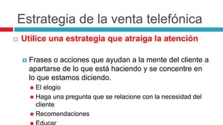 Estrategia de la venta telefónica
 Utilice una estrategia que atraiga la atención
 Frases o acciones que ayudan a la mente del cliente a
apartarse de lo que está haciendo y se concentre en
lo que estamos diciendo.
 El elogio
 Haga una pregunta que se relacione con la necesidad del
cliente
 Recomendaciones
 