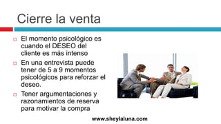 Cierre la venta
 El momento psicológico es
cuando el DESEO del
cliente es más intenso
 En una entrevista puede
tener de 5 a 9 momentos
psicológicos para reforzar el
deseo.
 Tener argumentaciones y
razonamientos de reserva
para motivar la compra
www.sheylaluna.com
 