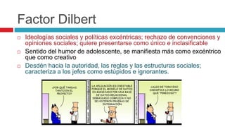 Factor Dilbert
 Ideologías sociales y políticas excéntricas; rechazo de convenciones y
opiniones sociales; quiere presentarse como único e inclasificable
 Sentido del humor de adolescente, se manifiesta más como excéntrico
que como creativo
 Desdén hacia la autoridad, las reglas y las estructuras sociales;
caracteriza a los jefes como estúpidos e ignorantes.
 