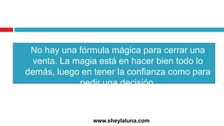 No hay una fórmula mágica para cerrar una
venta. La magia está en hacer bien todo lo
demás, luego en tener la confianza como para
pedir una decisión.
www.sheylaluna.com
 