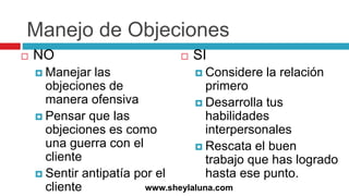 Manejo de Objeciones
 NO
 Manejar las
objeciones de
manera ofensiva
 Pensar que las
objeciones es como
una guerra con el
cliente
 Sentir antipatía por el
cliente
 SI
 Considere la relación
primero
 Desarrolla tus
habilidades
interpersonales
 Rescata el buen
trabajo que has logrado
hasta ese punto.
www.sheylaluna.com
 