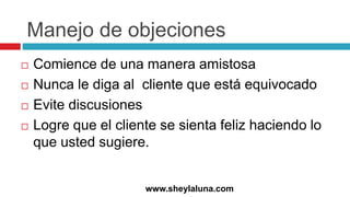 Manejo de objeciones
 Comience de una manera amistosa
 Nunca le diga al cliente que está equivocado
 Evite discusiones
 Logre que el cliente se sienta feliz haciendo lo
que usted sugiere.
www.sheylaluna.com
 
