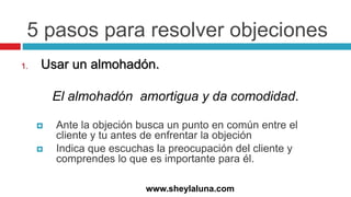 5 pasos para resolver objeciones
1. Usar un almohadón.
El almohadón amortigua y da comodidad.
 Ante la objeción busca un punto en común entre el
cliente y tu antes de enfrentar la objeción
 Indica que escuchas la preocupación del cliente y
comprendes lo que es importante para él.
www.sheylaluna.com
 