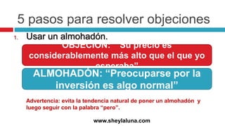 5 pasos para resolver objeciones
1. Usar un almohadón.
www.sheylaluna.com
OBJECIÓN: “ Su precio es
considerablemente más alto que el que yo
esperaba”
ALMOHADÓN: “Preocuparse por la
inversión es algo normal”
Advertencia: evita la tendencia natural de poner un almohadón y
luego seguir con la palabra “pero”.
 