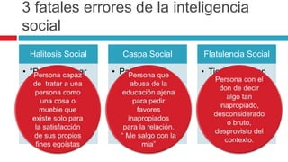 3 fatales errores de la inteligencia
social
Halitosis Social
• “Puedo colocar
una venta en
cualquier
situación”
• Para
demostrarlo
abordo a un
inocente
Caspa Social
• Patrón de
comportamiento
que impone con
egoísmo los
intereses
propios al de los
demás
Flatulencia Social
• Tiene su origen
en la ignorancia,
la falta de
conciencia
situacional o
una ausencia de
respeto por las
normas sociales
 