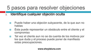 5 pasos para resolver objeciones
3. Identifique cualquier objeción oculta
 Puede haber una objeción subyacente, de la que aun no
hablas
 Ésta puede representar un obstáculo entre el cliente y el
compromiso
 Tal vez el cliente aun no se da cuenta de los motivos por
los que duda y el proceso puede poner de manifiesto
estas preocupaciones.
www.sheylaluna.com
 