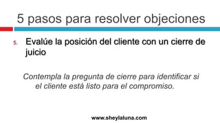 5 pasos para resolver objeciones
5. Evalúe la posición del cliente con un cierre de
juicio
Contempla la pregunta de cierre para identificar si
el cliente está listo para el compromiso.
www.sheylaluna.com
 