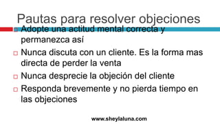 Pautas para resolver objeciones
 Adopte una actitud mental correcta y
permanezca así
 Nunca discuta con un cliente. Es la forma mas
directa de perder la venta
 Nunca desprecie la objeción del cliente
 Responda brevemente y no pierda tiempo en
las objeciones
www.sheylaluna.com
 