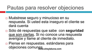 Pautas para resolver objeciones
 Muéstrese seguro y minucioso en su
respuesta. Si usted esta inseguro el cliente se
dará cuenta
 Sólo dé respuestas que sabe con seguridad
que son ciertas. Si no conoce una respuesta
averigüe y llame al cliente de inmediato.
 Piense en respuestas. estándares para
objeciones comuneswww.sheylaluna.com
 