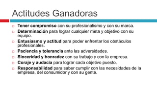 Actitudes Ganadoras
 Tener compromiso con su profesionalismo y con su marca.
 Determinación para lograr cualquier meta y objetivo con su
equipo.
 Entusiasmo y actitud para poder enfrentar los obstáculos
profesionales.
 Paciencia y tolerancia ante las adversidades.
 Sinceridad y honradez con su trabajo y con la empresa.
 Coraje y audacia para lograr cada objetivo puesto.
 Responsabilidad para saber cumplir con las necesidades de la
empresa, del consumidor y con su gente.
 