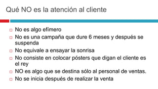 Qué NO es la atención al cliente
 No es algo efímero
 No es una campaña que dure 6 meses y después se
suspenda
 No equivale a ensayar la sonrisa
 No consiste en colocar pósters que digan el cliente es
el rey
 NO es algo que se destina sólo al personal de ventas.
 No se inicia después de realizar la venta
 
