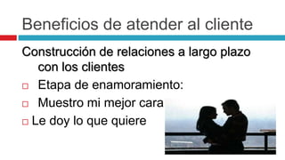 Beneficios de atender al cliente
Construcción de relaciones a largo plazo
con los clientes
 Etapa de enamoramiento:
 Muestro mi mejor cara
 Le doy lo que quiere
 