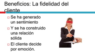 Beneficios: La fidelidad del
cliente
 Se ha generado
un sentimiento
 Y se ha construido
una relación
sólida
 El cliente decide
por emoción.
 
