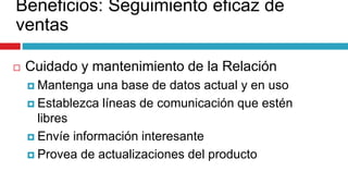 Beneficios: Seguimiento eficaz de
ventas
 Cuidado y mantenimiento de la Relación
 Mantenga una base de datos actual y en uso
 Establezca líneas de comunicación que estén
libres
 Envíe información interesante
 Provea de actualizaciones del producto
 