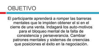 OBJETIVO
El participante aprenderá a romper las barreras
mentales que le impiden obtener el si en el
cierre de una venta. Indagará los auto-motivos
para el bloqueo mental de la falta de
consistencia y perseverancia. Cambiar
patrones mentales y sistemas de creencias
que posiciones el éxito en la negociación.
 