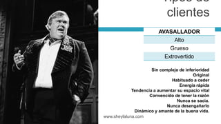 AVASALLADOR
Alto
Grueso
Extrovertido
www.sheylaluna.com
Sin complejo de inferioridad
Original
Habituado a ceder
Energía rápida
Tendencia a aumentar su espacio vital
Convencido de tener la razón
Nunca se sacia.
Nunca desengañarlo
Dinámico y amante de la buena vida.
Tipos de
clientes
 