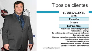 EL QUE APALEA EL
AIRE
Pequeño
Grueso
Extrovertido
www.sheylaluna.com
Víctima de una avidez primigenia
Rebosante de energía
Se embriaga de actividades, pero ineficaces
Dan palos de ciego
Siempre hace algo en medio de la agitación
Sus logros son incompletos
Se les considera ingenuos
El contacto con ellos es caluroso
Es fácil seducirles con maravillas
Tipos de clientes
 