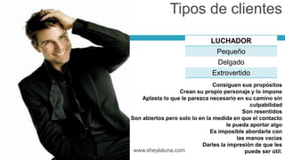 LUCHADOR
Pequeño
Delgado
Extrovertido
www.sheylaluna.com
Consiguen sus propósitos
Crean su propio personaje y lo impone
Aplasta lo que le parezca necesario en su camino sin
culpabilidad
Son resentidos
Son abiertos pero solo lo en la medida en que el contacto
le pueda aportar algo
Es imposible abordarle con
las manos vacías
Darles la impresión de que les
puede ser útil.
Tipos de clientes
 