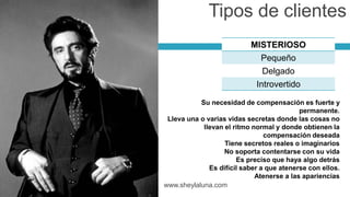 MISTERIOSO
Pequeño
Delgado
Introvertido
www.sheylaluna.com
Tipos de clientes
Su necesidad de compensación es fuerte y
permanente.
Lleva una o varias vidas secretas donde las cosas no
llevan el ritmo normal y donde obtienen la
compensación deseada
Tiene secretos reales o imaginarios
No soporta contentarse con su vida
Es preciso que haya algo detrás
Es difícil saber a que atenerse con ellos.
Atenerse a las apariencias
 