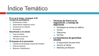 Índice Temático
 El no ya lo tengo; conseguir el SI
rompiendo paradigmas
 Enfrentando el miedo
 Desarrollando inteligencia social
 Construcción de Carácter
 El propósito
 Descifrando a mi cliente
 Tipos de clientes
 Inteligencia emocional
 PNL para ventas
 El lenguaje de la persuasión
 Importancia del lenguaje corporal del vendedor
 Posturas asertivas
 Bloqueos y Desbloqueos
 Técnicas de Cierre en la
negociación y manejo de
objeciones
 Estrategias de ventas por teléfono
 Cierres
 Objeciones
 Rol Play
 La importancia de garantizar
clientes
 El seguimiento de post-venta
 Servicio al Cliente
 Marketing de Relación
 