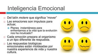 Inteligencia Emocional
 Del latín motere que significa “mover”
 Las emociones son impulsos para
actuar,
 Planes instantáneos para
enfrentarnos a la vida que la evolución
nos ha inculcado?
 Cada emoción prepara al organismo
a un tipo diferente de respuesta.
 Las respuestas biológicas
emocionales están moldeadas por
nuestra experiencia de vida y nuestra
cultura.
 