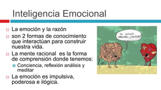 Inteligencia Emocional
 La emoción y la razón
 son 2 formas de conocimiento
que interactúan para construir
nuestra vida.
 La mente racional es la forma
de comprensión donde tenemos:
 Conciencia, reflexión análisis y
meditar
 La emoción es impulsiva,
poderosa e ilógica.
 
