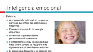 Inteligencia emocional
 Felicidad
 Aumento de la actividad en un centro
nervioso que inhibe los sentimientos
negativos
 Favorece el aumento de energía
disponible
 Disminuye la generación de
pensamientos inquietantes
 Fisiológicamente hay tranquilidad que
hace que el cuerpo se recupere mas
rápido de emociones desconcertantes
 El organismo descansa y se dispone con
 