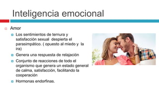 Inteligencia emocional
 Amor
 Los sentimientos de ternura y
satisfacción sexual despierta el
parasimpático. ( opuesto al miedo y la
ira)
 Genera una respuesta de relajación
 Conjunto de reacciones de todo el
organismo que genera un estado general
de calma, satisfacción, facilitando la
cooperación
 Hormonas endorfinas.
 