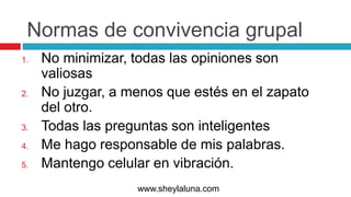 Normas de convivencia grupal
1. No minimizar, todas las opiniones son
valiosas
2. No juzgar, a menos que estés en el zapato
del otro.
3. Todas las preguntas son inteligentes
4. Me hago responsable de mis palabras.
5. Mantengo celular en vibración.
www.sheylaluna.com
 