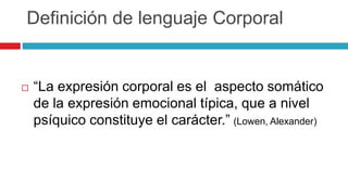 Definición de lenguaje Corporal
 “La expresión corporal es el aspecto somático
de la expresión emocional típica, que a nivel
psíquico constituye el carácter.” (Lowen, Alexander)
 