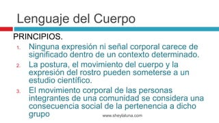 PRINCIPIOS.
1. Ninguna expresión ni señal corporal carece de
significado dentro de un contexto determinado.
2. La postura, el movimiento del cuerpo y la
expresión del rostro pueden someterse a un
estudio científico.
3. El movimiento corporal de las personas
integrantes de una comunidad se considera una
consecuencia social de la pertenencia a dicho
grupo www.sheylaluna.com
Lenguaje del Cuerpo
 