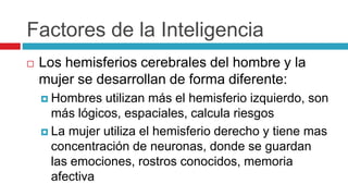 Factores de la Inteligencia
 Los hemisferios cerebrales del hombre y la
mujer se desarrollan de forma diferente:
 Hombres utilizan más el hemisferio izquierdo, son
más lógicos, espaciales, calcula riesgos
 La mujer utiliza el hemisferio derecho y tiene mas
concentración de neuronas, donde se guardan
las emociones, rostros conocidos, memoria
afectiva
 