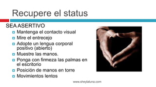 SEA ASERTIVO
 Mantenga el contacto visual
 Mire el entrecejo
 Adopte un lengua corporal
positivo (abierto)
 Muestre las manos.
 Ponga con firmeza las palmas en
el escritorio
 Posición de manos en torre
 Movimientos lentos
www.sheylaluna.com
Recupere el status
 