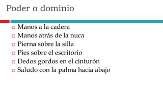  Manos a la cadera
 Manos atrás de la nuca
 Pierna sobre la silla
 Pies sobre el escritorio
 Dedos gordos en el cinturón
 Saludo con la palma hacia abajo
Poder o dominio
 