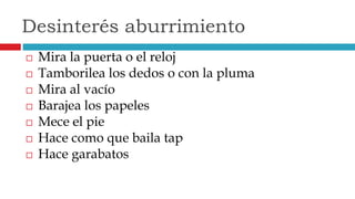  Mira la puerta o el reloj
 Tamborilea los dedos o con la pluma
 Mira al vacío
 Barajea los papeles
 Mece el pie
 Hace como que baila tap
 Hace garabatos
Desinterés aburrimiento
 