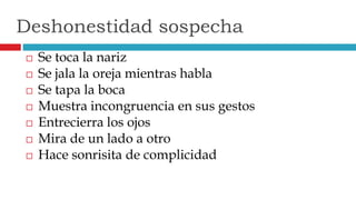  Se toca la nariz
 Se jala la oreja mientras habla
 Se tapa la boca
 Muestra incongruencia en sus gestos
 Entrecierra los ojos
 Mira de un lado a otro
 Hace sonrisita de complicidad
Deshonestidad sospecha
 