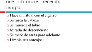  Hace un ritual con el cigarro
 Se rasca la cabeza
 Se muerde el labio
 Mirada de desconcierto
 Se mece de atrás para adelante
 Limpia sus anteojos
Incertidumbre, necesita
tiempo
 