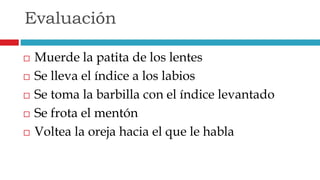  Muerde la patita de los lentes
 Se lleva el índice a los labios
 Se toma la barbilla con el índice levantado
 Se frota el mentón
 Voltea la oreja hacia el que le habla
Evaluación
 