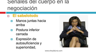  El sabelotodo
 Manos juntas hacia
arriba
 Postura inferior
cerrada
 Expresión de
autosuficiencia y
superioridad,
www.sheylaluna.com
Señales del cuerpo en la
negociación
 