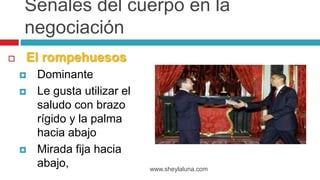  El rompehuesos
 Dominante
 Le gusta utilizar el
saludo con brazo
rígido y la palma
hacia abajo
 Mirada fija hacia
abajo, www.sheylaluna.com
Señales del cuerpo en la
negociación
 