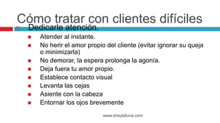  Dedicarle atención.
 Atender al instante.
 No herir el amor propio del cliente (evitar ignorar su queja
o minimizarla)
 No demorar, la espera prolonga la agonía.
 Deja fuera tu amor propio.
 Establece contacto visual
 Levanta las cejas
 Asiente con la cabeza
 Entornar los ojos brevemente
www.sheylaluna.com
Cómo tratar con clientes difíciles
 
