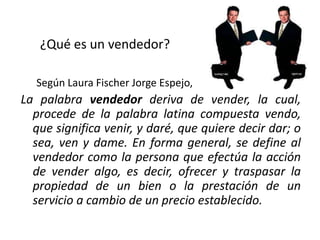 ¿Qué es un vendedor?
Según Laura Fischer Jorge Espejo,

La palabra vendedor deriva de vender, la cual,
procede de la palabra latina compuesta vendo,
que significa venir, y daré, que quiere decir dar; o
sea, ven y dame. En forma general, se define al
vendedor como la persona que efectúa la acción
de vender algo, es decir, ofrecer y traspasar la
propiedad de un bien o la prestación de un
servicio a cambio de un precio establecido.

 