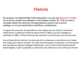 Historia De acuerdo a la National Mail OrderAssociation, se cree que Benjamin Franklin fue el primer creador de catálogos en los Estados Unidos. En 1744, él creó el concepto básico de venta por correspondencia cuando creó el primer catálogo, en el cual vendía libros científicos y académicos.El negocio de venta por correspondencia más antiguo que aún exista es HammacerScHlemmmer, fundada por Alfred en Nueva York en 1848. Su primer catálogo fue publicado en 1881, y ofrece herramientas mecánicas y herramientas para construcción.Con el desarrollo de Internet, los sitios web de las empresas se convirtieron en el modo más usado para realizar compras. Los altos costos del papel, la impresión y el envío postal han causado que algunos catálogos tradicionales, como el de la tienda departamental bloomingdales, hayan suspendido su impresión para enfocarse en las ventas por internet.