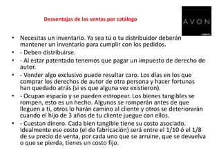 Desventajas de las ventas por catálogoNecesitas un inventario. Ya sea tú o tu distribuidor deberán mantener un inventario para cumplir con los pedidos.- Deben distribuirse.- Al estar patentado tenemos que pagar un impuesto de derecho de autor.- Vender algo exclusivo puede resultar caro. Los días en los que comprar los derechos de autor de otra persona y hacer fortunas han quedado atrás (si es que alguna vez existieron).- Ocupan espacio y se pueden estropear. Los bienes tangibles se rompen, esto es un hecho. Algunos se romperán antes de que lleguen a ti, otros lo harán camino al cliente y otros se deteriorarán cuando el hijo de 3 años de tu cliente juegue con ellos.- Cuestan dinero. Cada bien tangible tiene su costo asociado. Idealmente ese costo (el de fabricación) será entre el 1/10 ó el 1/8 de su precio de venta, por cada uno que se arruine, que se devuelva o que se pierda, tienes un costo fijo.