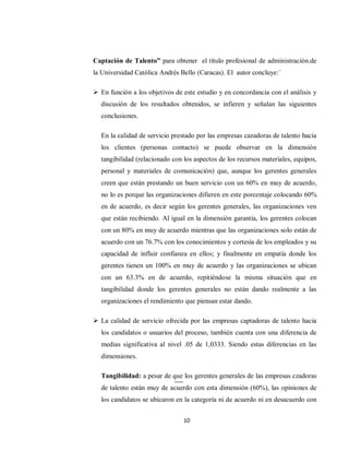 10
Captación de Talento” para obtener el título profesional de administraciòn.de
la Universidad Catòlica Andrès Bello (Caracas). El autor concluye:´
 En función a los objetivos de este estudio y en concordancia con el análisis y
discusión de los resultados obtenidos, se infieren y señalan las siguientes
conclusiones.
En la calidad de servicio prestado por las empresas cazadoras de talento hacia
los clientes (personas contacto) se puede observar en la dimensión
tangibilidad (relacionado con los aspectos de los recursos materiales, equipos,
personal y materiales de comunicación) que, aunque los gerentes generales
creen que están prestando un buen servicio con un 60% en muy de acuerdo,
no lo es porque las organizaciones difieren en este porcentaje colocando 60%
en de acuerdo, es decir según los gerentes generales, las organizaciones ven
que están recibiendo. Al igual en la dimensión garantía, los gerentes colocan
con un 80% en muy de acuerdo mientras que las organizaciones solo están de
acuerdo con un 76.7% con los conocimientos y cortesía de los empleados y su
capacidad de influir confianza en ellos; y finalmente en empatía donde los
gerentes tienen un 100% en muy de acuerdo y las organizaciones se ubican
con un 63.3% en de acuerdo, repitiéndose la misma situación que en
tangibilidad donde los gerentes generales no están dando realmente a las
organizaciones el rendimiento que piensan estar dando.
 La calidad de servicio ofrecida por las empresas captadoras de talento hacia
los candidatos o usuarios del proceso, también cuenta con una diferencia de
medias significativa al nivel .05 de 1,0333. Siendo estas diferencias en las
dimensiones.
Tangibilidad: a pesar de que los gerentes generales de las empresas czadoras
de talento están muy de acuerdo con esta dimensión (60%), las opiniones de
los candidatos se ubicaron en la categoría ni de acuerdo ni en desacuerdo con
 