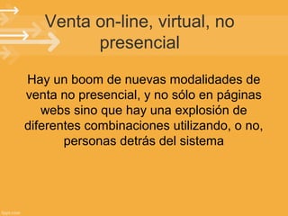 Venta on-line, virtual, no
presencial
Hay un boom de nuevas modalidades de
venta no presencial, y no sólo en páginas
webs sino que hay una explosión de
diferentes combinaciones utilizando, o no,
personas detrás del sistema

 