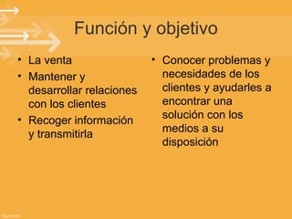 Función y objetivo
• La venta
• Mantener y
desarrollar relaciones
con los clientes
• Recoger información
y transmitirla

• Conocer problemas y
necesidades de los
clientes y ayudarles a
encontrar una
solución con los
medios a su
disposición

 