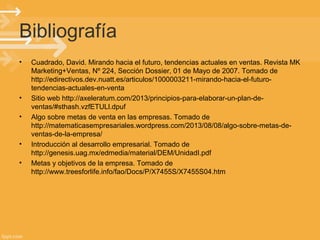 Bibliografía
•

•
•

•
•

Cuadrado, David. Mirando hacia el futuro, tendencias actuales en ventas. Revista MK
Marketing+Ventas, Nº 224, Sección Dossier, 01 de Mayo de 2007. Tomado de
http://edirectivos.dev.nuatt.es/articulos/1000003211-mirando-hacia-el-futurotendencias-actuales-en-venta
Sitio web http://axeleratum.com/2013/principios-para-elaborar-un-plan-deventas/#sthash.vzfETULl.dpuf
Algo sobre metas de venta en las empresas. Tomado de
http://matematicasempresariales.wordpress.com/2013/08/08/algo-sobre-metas-deventas-de-la-empresa/
Introducción al desarrollo empresarial. Tomado de
http://genesis.uag.mx/edmedia/material/DEM/UnidadI.pdf
Metas y objetivos de la empresa. Tomado de
http://www.treesforlife.info/fao/Docs/P/X7455S/X7455S04.htm

 